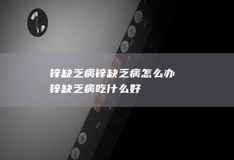 锌缺乏病_锌缺乏病怎么办_锌缺乏病吃什么好_锌缺乏病的症状