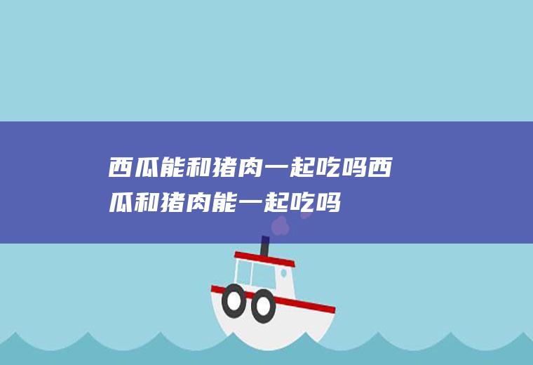 西瓜能和猪肉一起吃吗_西瓜和猪肉能一起吃吗/同吃