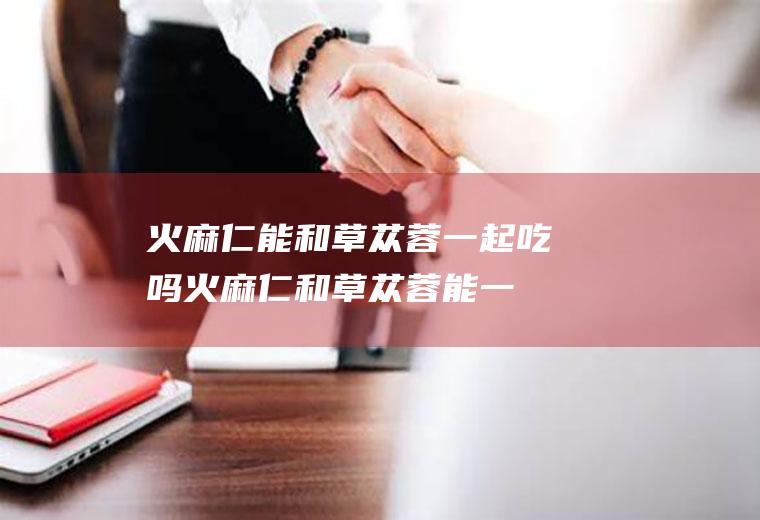 火麻仁能和草苁蓉一起吃吗_火麻仁和草苁蓉能一起吃吗/同吃