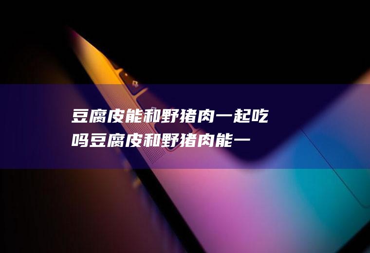 豆腐皮能和野猪肉一起吃吗_豆腐皮和野猪肉能一起吃吗/同吃