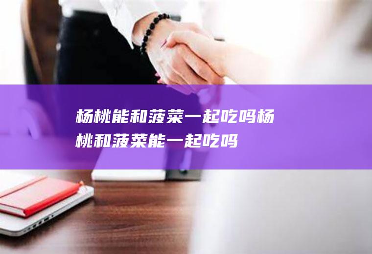 杨桃能和菠菜一起吃吗_杨桃和菠菜能一起吃吗/同吃