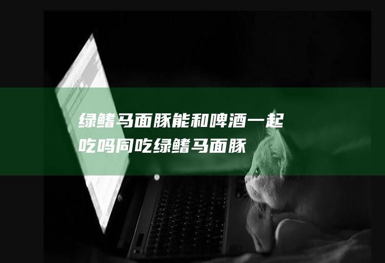 绿鳍马面豚能和啤酒一起吃吗/同吃_绿鳍马面豚和啤酒相克吗