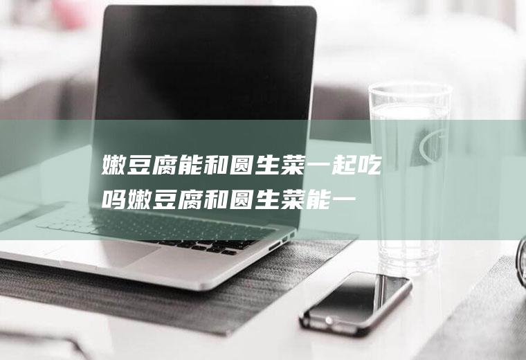嫩豆腐能和圆生菜一起吃吗_嫩豆腐和圆生菜能一起吃吗/同吃