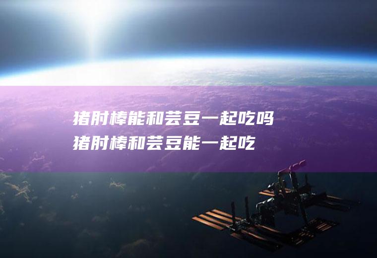 猪肘棒能和芸豆一起吃吗_猪肘棒和芸豆能一起吃吗/同吃