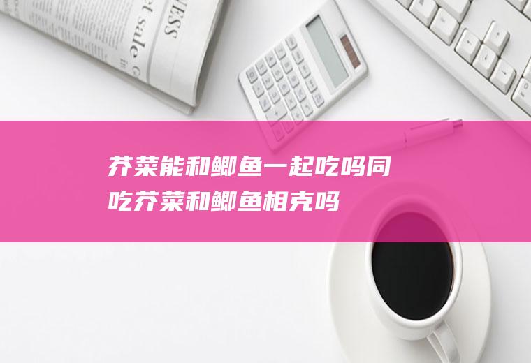 芥菜能和鲫鱼一起吃吗/同吃_芥菜和鲫鱼相克吗