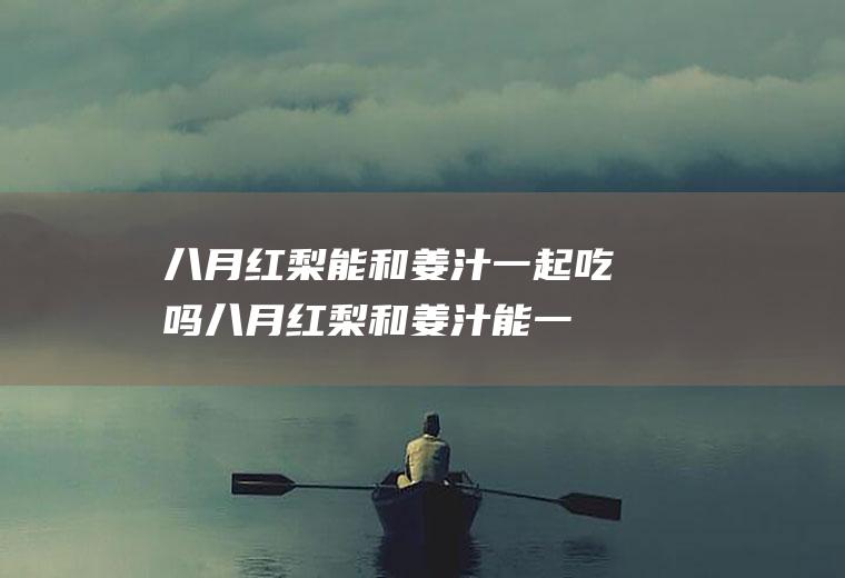 八月红梨能和姜汁一起吃吗_八月红梨和姜汁能一起吃吗/同吃