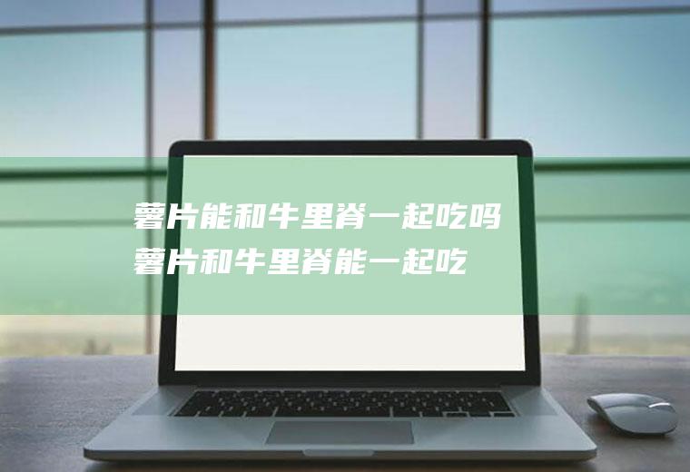 薯片能和牛里脊一起吃吗_薯片和牛里脊能一起吃吗/同吃