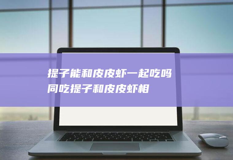 提子能和皮皮虾一起吃吗/同吃_提子和皮皮虾相克吗