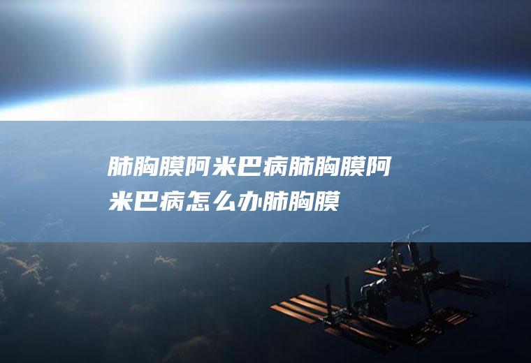 肺胸膜阿米巴病_肺胸膜阿米巴病怎么办_肺胸膜阿米巴病吃什么好_肺胸膜阿米巴病的症状