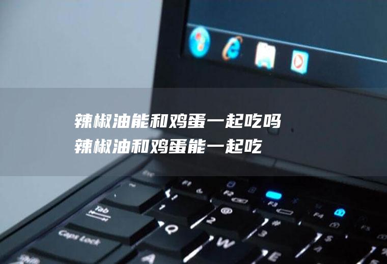 辣椒油能和鸡蛋一起吃吗_辣椒油和鸡蛋能一起吃吗/同吃