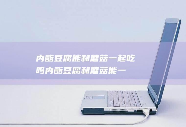 内酯豆腐能和蘑菇一起吃吗_内酯豆腐和蘑菇能一起吃吗/同吃