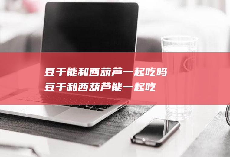 豆干能和西葫芦一起吃吗_豆干和西葫芦能一起吃吗/同吃