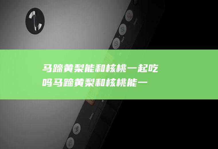 马蹄黄梨能和核桃一起吃吗_马蹄黄梨和核桃能一起吃吗/同吃
