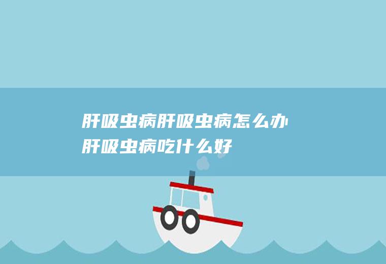 肝吸虫病_肝吸虫病怎么办_肝吸虫病吃什么好_肝吸虫病的症状