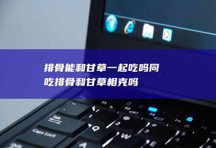 排骨能和甘草一起吃吗/同吃_排骨和甘草相克吗
