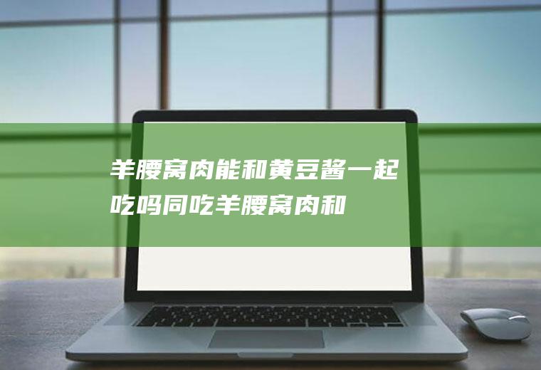 羊腰窝肉能和黄豆酱一起吃吗/同吃_羊腰窝肉和黄豆酱相克吗