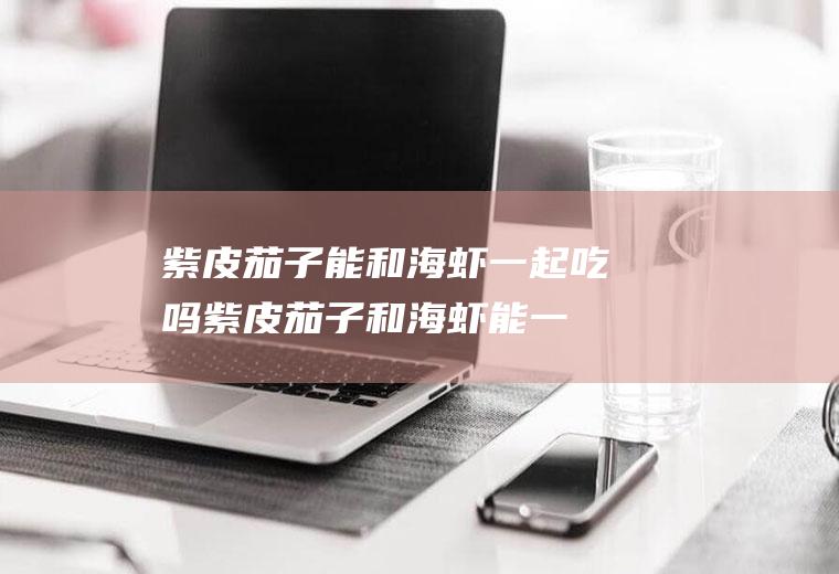 紫皮茄子能和海虾一起吃吗_紫皮茄子和海虾能一起吃吗/同吃