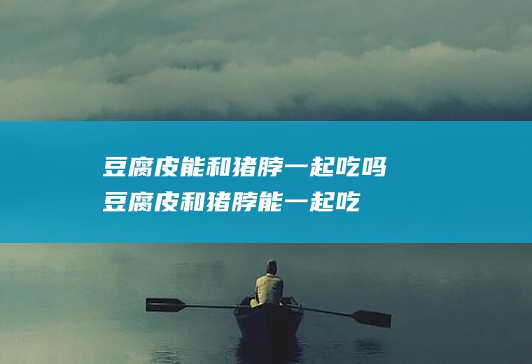 豆腐皮能和猪脖一起吃吗_豆腐皮和猪脖能一起吃吗/同吃