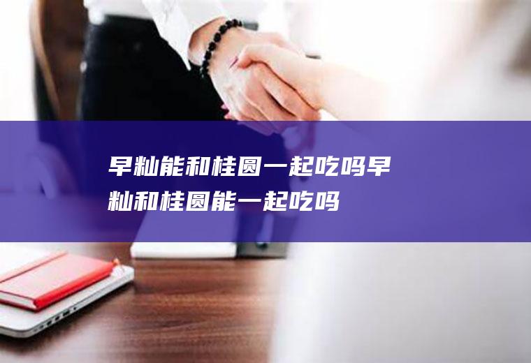 早籼能和桂圆一起吃吗_早籼和桂圆能一起吃吗/同吃