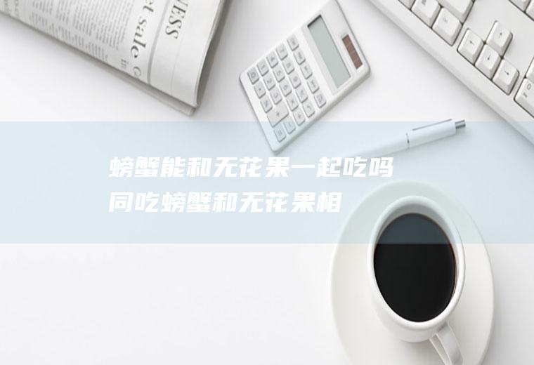 螃蟹能和无花果一起吃吗/同吃_螃蟹和无花果相克吗
