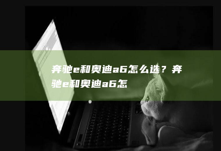 奔驰e和奥迪a6怎么选？(奔驰e和奥迪a6怎么选比较好)