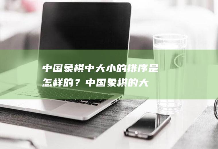 中国象棋中大小的排序是怎样的？(中国象棋的大小排列)