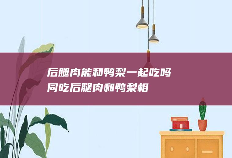后腿肉能和鸭梨一起吃吗/同吃_后腿肉和鸭梨相克吗