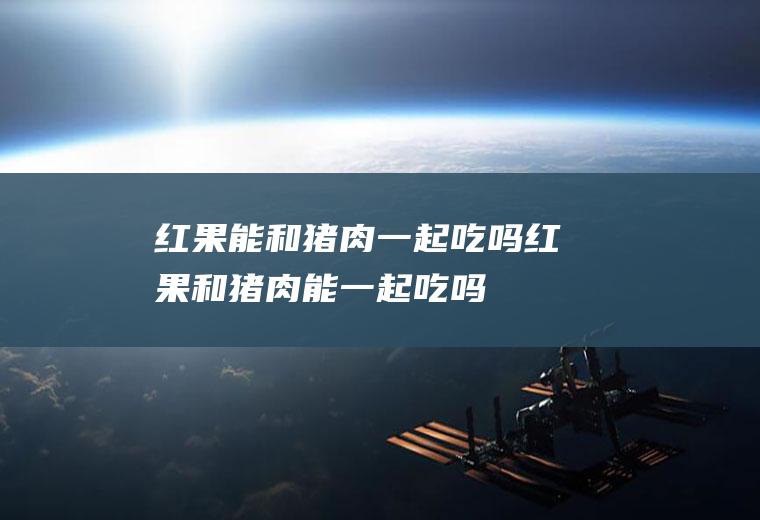 红果能和猪肉一起吃吗_红果和猪肉能一起吃吗/同吃