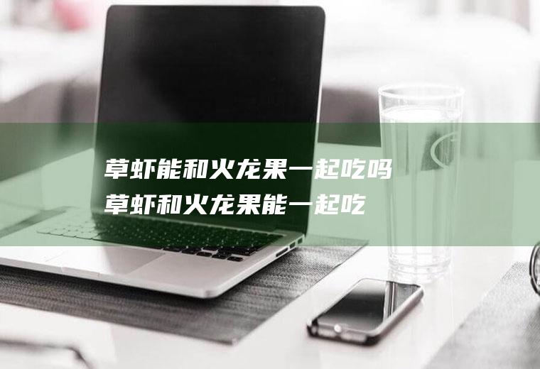 草虾能和火龙果一起吃吗_草虾和火龙果能一起吃吗/同吃