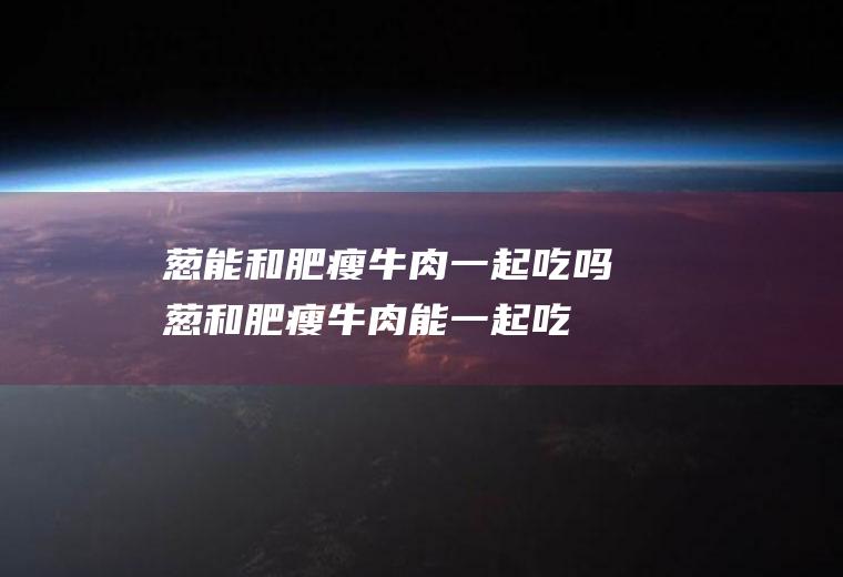 葱能和肥瘦牛肉一起吃吗_葱和肥瘦牛肉能一起吃吗/同吃