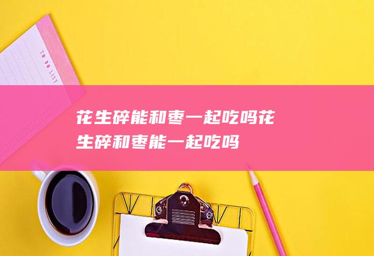 花生碎能和枣一起吃吗_花生碎和枣能一起吃吗/同吃