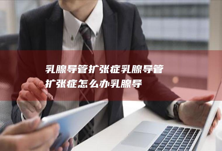 乳腺导管扩张症_乳腺导管扩张症怎么办_乳腺导管扩张症吃什么好_乳腺导管扩张症的症状