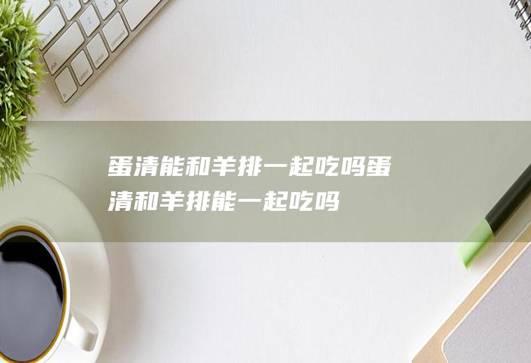 蛋清能和羊排一起吃吗_蛋清和羊排能一起吃吗/同吃