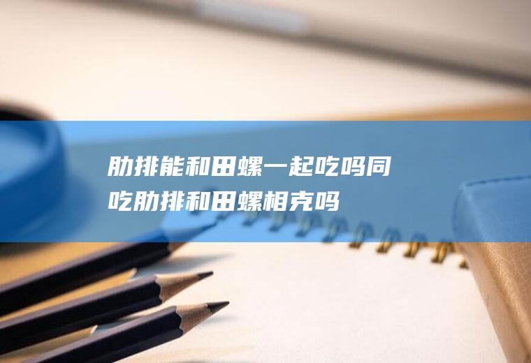 肋排能和田螺一起吃吗/同吃_肋排和田螺相克吗