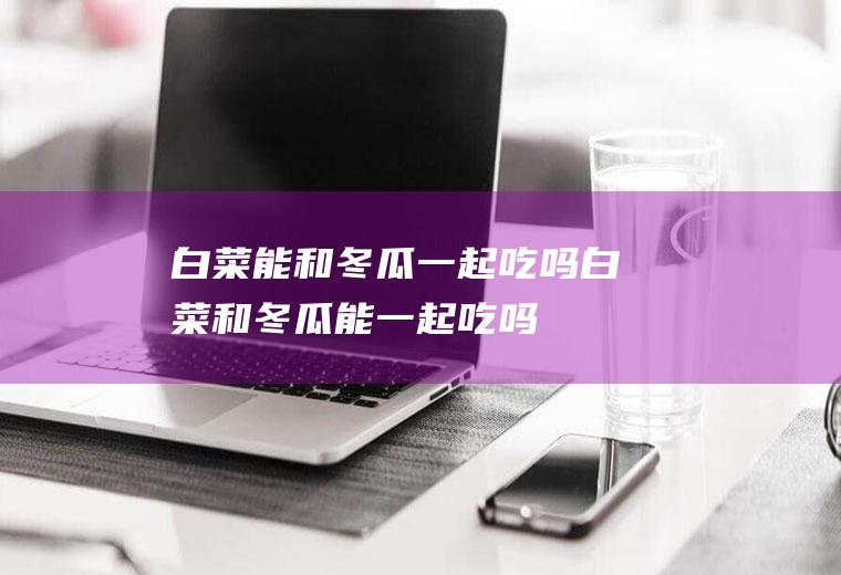 白菜能和冬瓜一起吃吗_白菜和冬瓜能一起吃吗/同吃