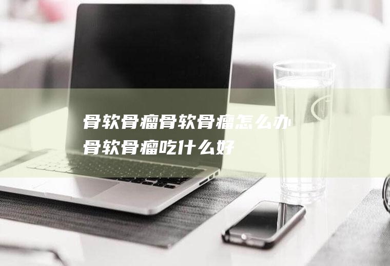 骨软骨瘤_骨软骨瘤怎么办_骨软骨瘤吃什么好_骨软骨瘤的症状