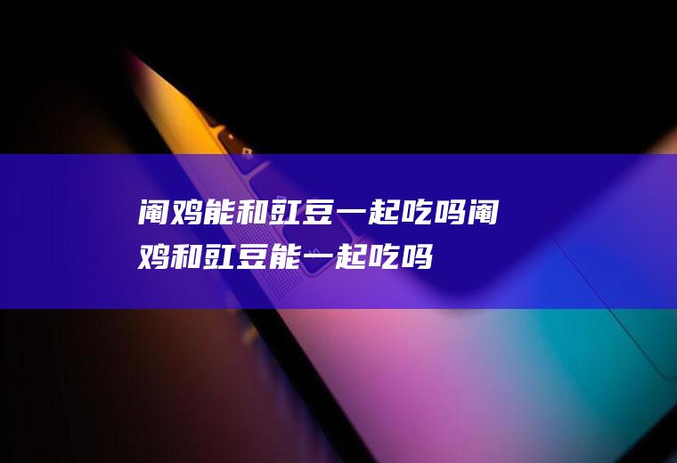 阉鸡能和豇豆一起吃吗_阉鸡和豇豆能一起吃吗/同吃