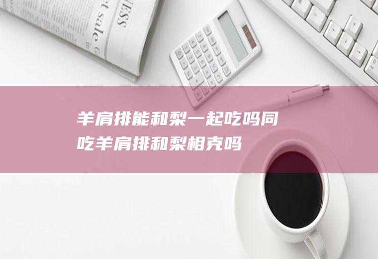 羊肩排能和梨一起吃吗/同吃_羊肩排和梨相克吗