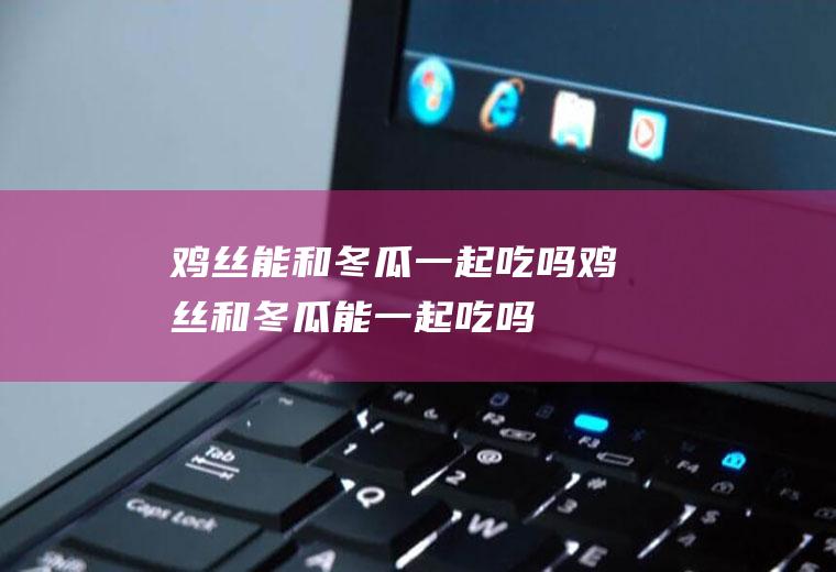 鸡丝能和冬瓜一起吃吗_鸡丝和冬瓜能一起吃吗/同吃