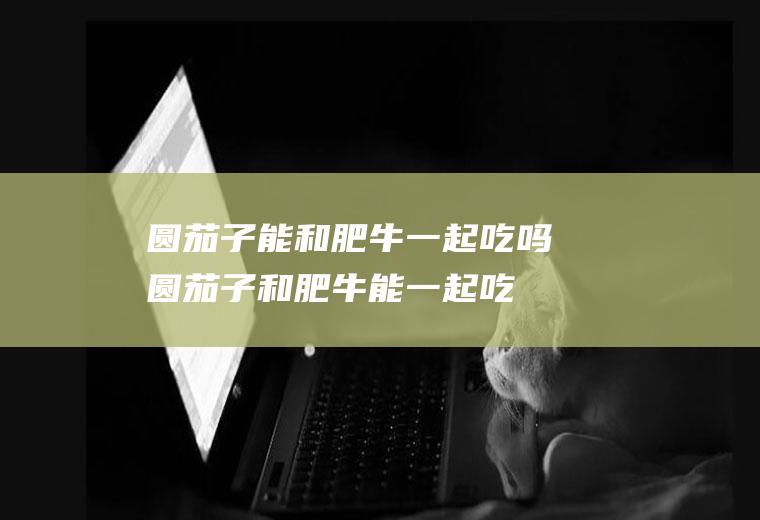 圆茄子能和肥牛一起吃吗_圆茄子和肥牛能一起吃吗/同吃