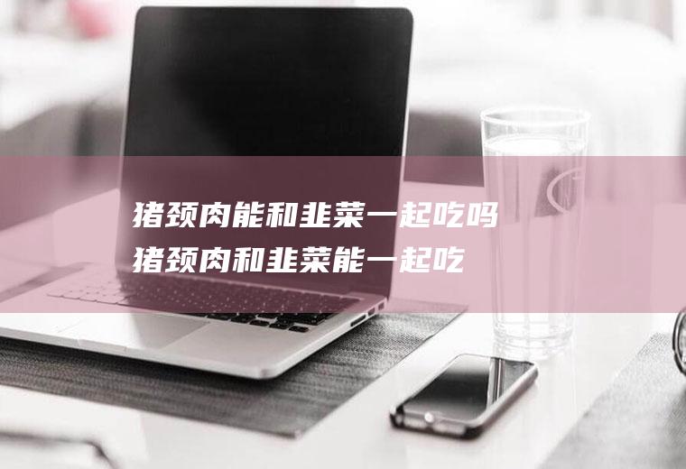 猪颈肉能和韭菜一起吃吗_猪颈肉和韭菜能一起吃吗/同吃