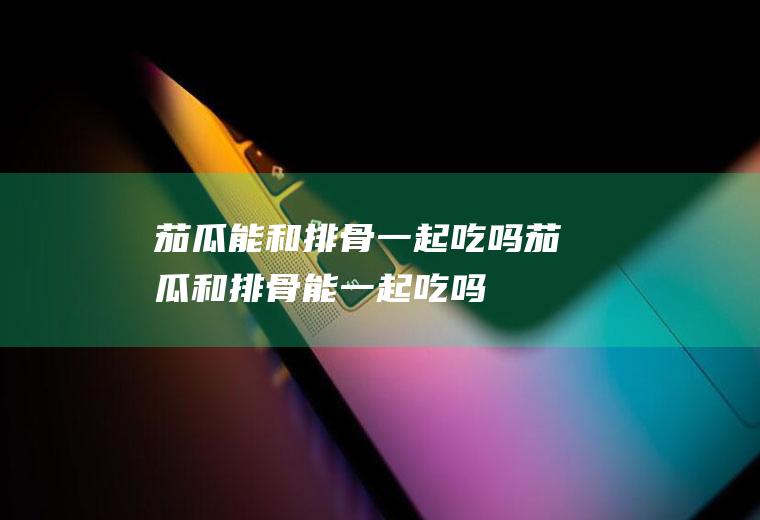 茄瓜能和排骨一起吃吗_茄瓜和排骨能一起吃吗/同吃