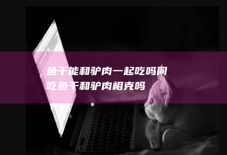 鱼干能和驴肉一起吃吗/同吃_鱼干和驴肉相克吗