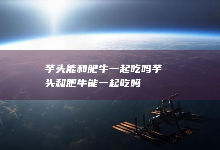 芋头能和肥牛一起吃吗_芋头和肥牛能一起吃吗/同吃