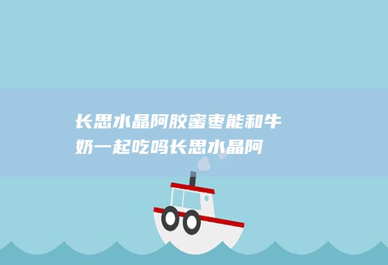 长思水晶阿胶蜜枣能和牛奶一起吃吗_长思水晶阿胶蜜枣和牛奶能一起吃吗/同吃