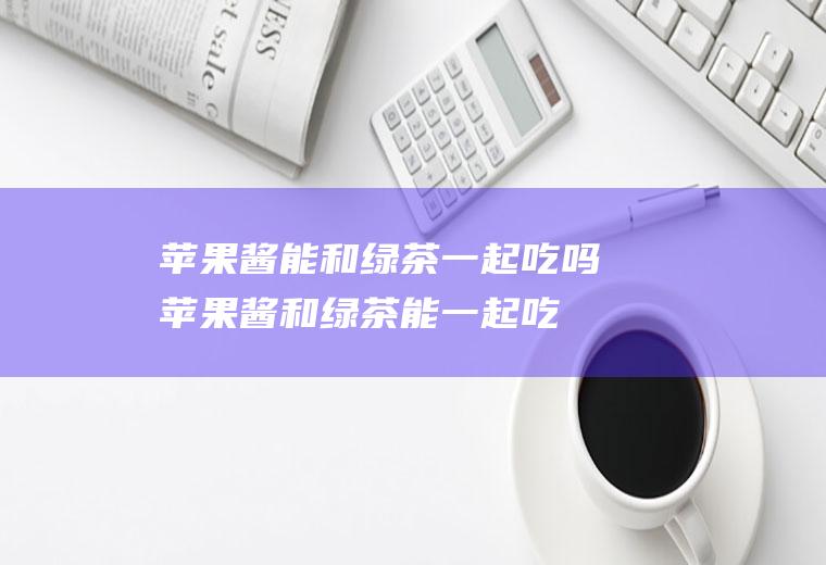 苹果酱能和绿茶一起吃吗_苹果酱和绿茶能一起吃吗/同吃