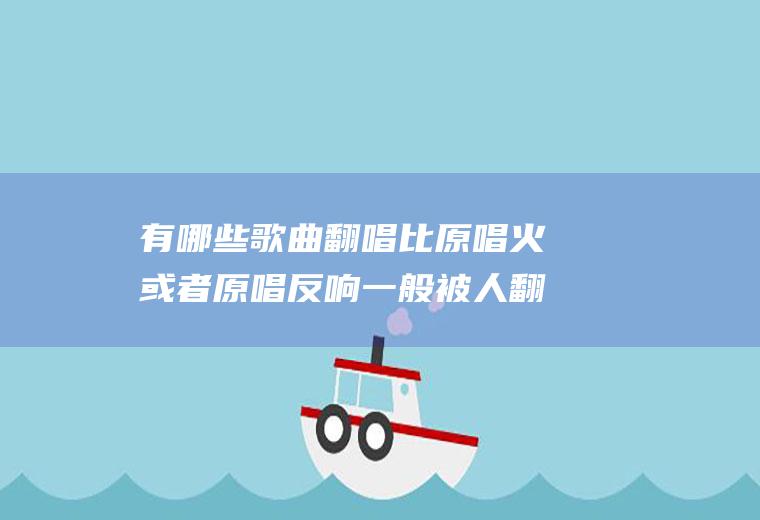 有哪些歌曲翻唱比原唱火或者原唱反响一般被人翻唱后爆红？(哪些歌曲翻唱比原唱好听)