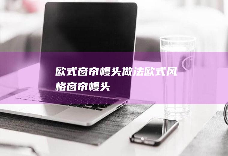 欧式窗帘幔头做法(欧式风格窗帘幔头)