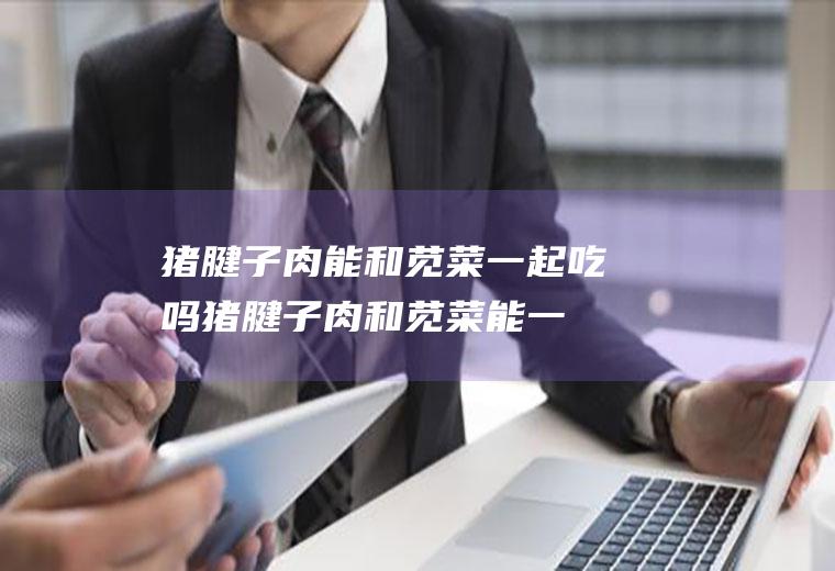 猪腱子肉能和苋菜一起吃吗_猪腱子肉和苋菜能一起吃吗/同吃