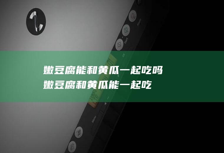 嫩豆腐能和黄瓜一起吃吗_嫩豆腐和黄瓜能一起吃吗/同吃